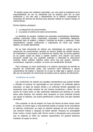 3
El estudio posee dos objetivos esenciales, por una parte la aceptación de la
responsabilidad de ser un estudiante que se prepara para ser un buen
profesional y, por otro lado y dependiendo de lo anterior, comprender la
necesidad de dominar las técnicas para alcanzar calidad en nuestro trabajo en
menos tiempo.
Dichos objetivos persiguen:
1. La adquisición de conocimientos.
2. La puesta en práctica de estos conocimientos.
La habilidad de estudiar mantiene las siguientes características: flexibilidad,
agilidad, capacidad crítica, creatividad, curiosidad y sensibilidad intelectual,
capacidad para el análisis y síntesis y facilidad de lectura y expresión. Estas
características pueden potenciarse y organizarse de modo que nuestro
objetivo, se cumpla plenamente.
No se trata únicamente de ofrecer una metodología de estudio para la
adquisición de conocimientos, también es preciso dotarla de calidad humana,
de creatividad e incorporarla a la dinámica de nuestra vida. En pocas palabras
no se puede cargar de datos a nuestro cerebro, sino adquirir una buena
formación mental que nos posibilite entender e interpretar la información
recibida. Saber estudiar significa saber cómo hay que pensar, observar,
concentrarse, organizar y analizar, en suma ser mentalmente eficiente.
Para conseguir un buen rendimiento y la máxima capacidad de asimilar se
requiere de condiciones aptas. Una condición hace referencia a alguna
característica del estado o situación en el que se halla algo o alguien, es por
ello que se necesitan de condiciones de estudio para la captura de información.
Condiciones de estudio
Las condiciones de estudio son aquellas características que pueden facilitar
o dificultar el proceso de aprendizaje en una persona. Un ambiente externo
adecuado, un lugar de estudio idóneo y un ambiente familiar agradable son
necesarios para poder estudiar de una manera provechosa y eficaz. No nos
servirá de mucho tener un alto coeficiente intelectual sino tenemos en cuenta
todos estos factores. Así, también será necesario un buen ambiente docente
que apoye el esfuerzo, una buena planificación y sobre todo una gran voluntad
de estudio
Para empezar un día de estudio con buen pie hemos de tener varias cosas
en cuenta, en primer lugar a nivel personal nuestro el cuerpo ha de encontrarse
en óptimas condiciones: es mejor no estudiar después de una comida fuerte,
una emoción intensa o después de beber alcohol. Tampoco es aconsejable
fumar mucho o tomar mucho café. Dormir mucho o demasiado poco provocará
que no estemos al 100% de nuestras capacidades. En general debemos
mantener el cuerpo en forma.
 