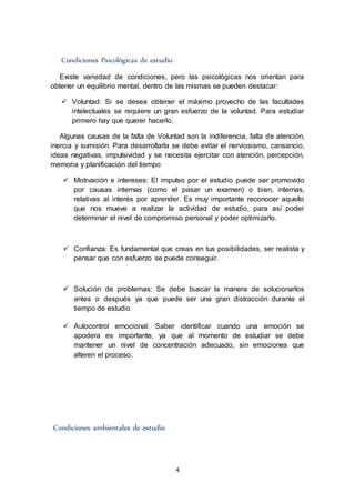 4
Condiciones Psicológicas de estudio
Existe variedad de condiciones, pero las psicológicas nos orientan para
obtener un equilibrio mental, dentro de las mismas se pueden destacar:
 Voluntad: Si se desea obtener el máximo provecho de las facultades
intelectuales se requiere un gran esfuerzo de la voluntad. Para estudiar
primero hay que querer hacerlo.
Algunas causas de la falta de Voluntad son la indiferencia, falta de atención,
inercia y sumisión. Para desarrollarla se debe evitar el nerviosismo, cansancio,
ideas negativas, impulsividad y se necesita ejercitar con atención, percepción,
memoria y planificación del tiempo
 Motivación e intereses: El impulso por el estudio puede ser promovido
por causas internas (como el pasar un examen) o bien, internas,
relativas al interés por aprender. Es muy importante reconocer aquello
que nos mueve a realizar la actividad de estudio, para así poder
determinar el nivel de compromiso personal y poder optimizarlo.
 Confianza: Es fundamental que creas en tus posibilidades, ser realista y
pensar que con esfuerzo se puede conseguir.
 Solución de problemas: Se debe buscar la manera de solucionarlos
antes o después ya que puede ser una gran distracción durante el
tiempo de estudio
 Autocontrol emocional: Saber identificar cuando una emoción se
apodera es importante, ya que al momento de estudiar se debe
mantener un nivel de concentración adecuado, sin emociones que
alteren el proceso.
Condiciones ambientales de estudio
 
