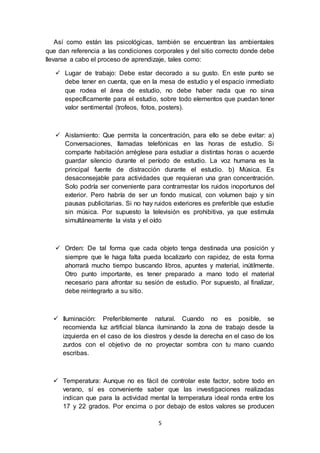 5
Así como están las psicológicas, también se encuentran las ambientales
que dan referencia a las condiciones corporales y del sitio correcto donde debe
llevarse a cabo el proceso de aprendizaje, tales como:
 Lugar de trabajo: Debe estar decorado a su gusto. En este punto se
debe tener en cuenta, que en la mesa de estudio y el espacio inmediato
que rodea el área de estudio, no debe haber nada que no sirva
específicamente para el estudio, sobre todo elementos que puedan tener
valor sentimental (trofeos, fotos, posters).
 Aislamiento: Que permita la concentración, para ello se debe evitar: a)
Conversaciones, llamadas telefónicas en las horas de estudio. Si
comparte habitación arréglese para estudiar a distintas horas o acuerde
guardar silencio durante el período de estudio. La voz humana es la
principal fuente de distracción durante el estudio. b) Música. Es
desaconsejable para actividades que requieran una gran concentración.
Solo podría ser conveniente para contrarrestar los ruidos inoportunos del
exterior. Pero habría de ser un fondo musical, con volumen bajo y sin
pausas publicitarias. Si no hay ruidos exteriores es preferible que estudie
sin música. Por supuesto la televisión es prohibitiva, ya que estimula
simultáneamente la vista y el oído
 Orden: De tal forma que cada objeto tenga destinada una posición y
siempre que le haga falta pueda localizarlo con rapidez, de esta forma
ahorrará mucho tiempo buscando libros, apuntes y material, inútilmente.
Otro punto importante, es tener preparado a mano todo el material
necesario para afrontar su sesión de estudio. Por supuesto, al finalizar,
debe reintegrarlo a su sitio.
 Iluminación: Preferiblemente natural. Cuando no es posible, se
recomienda luz artificial blanca iluminando la zona de trabajo desde la
izquierda en el caso de los diestros y desde la derecha en el caso de los
zurdos con el objetivo de no proyectar sombra con tu mano cuando
escribas.
 Temperatura: Aunque no es fácil de controlar este factor, sobre todo en
verano, sí es conveniente saber que las investigaciones realizadas
indican que para la actividad mental la temperatura ideal ronda entre los
17 y 22 grados. Por encima o por debajo de estos valores se producen
 