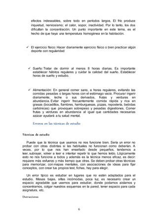 6
efectos indeseables, sobre todo en períodos largos. El frío produce
inquietud, nerviosismo; el calor, sopor, inactividad. Por lo tanto, los dos
dificultan la concentración. Un punto importante en este tema, es el
hecho de que haya una temperatura homogénea en la habitación.
 El ejercicio físico: Hacer diariamente ejercicio físico o bien practicar algún
deporte con regularidad
 Sueño: Tratar de dormir al menos 8 horas diarias. Es importante
establecer hábitos regulares y cuidar la calidad del sueño. Establecer
horas de sueño y estudio.
 Alimentación: En general comer sano, a horas regulares, evitando las
comidas pesadas o largas horas con el estómago vacío. Procurar ingerir
diariamente, leche o sus derivados, frutas y verduras en
abundancia. Evitar ingerir frecuentemente comida rápida y rica en
grasas (bocadillos, fiambres, hamburguesas, pizzas, repostería, bebidas
carbónicas) que provoquen sobrepeso y pesadas digestiones. Comer
frutas y verduras en abundancia al igual que cantidades necesarias
azúcar ayudará a tu salud mental.
Errores en las técnicas de estudio
Técnicas de estudio
Puede que la técnica que usamos no nos funcione bien. Sería un error no
probar con otras distintas si las habituales no funcionan como deberían. A
veces, por lo que nos han enseñado desde pequeños, tendemos a
leer, subrayar, volver a leer e intentar repetir lo que hemos leído. Lógicamente
esto no nos funciona a todos y además es la técnica menos eficaz, es decir:
requiere más esfuerzo y más tiempo que otras. Se deben probar otras técnicas
para memorizar, con mapas mentales, con asociaciones de ideas para fijar
conceptos, con crear tus propios test, fichas, hay para elegir.
Un error típico es estudiar en lugares que no estén adaptados para el
estudio. Mesas bajas, sillas incómodas, poca luz, es necesario crear un
espacio agradable que usemos para estudiar, donde podamos aislarnos y
concentrarnos, colgar nuestros esquemas en la pared, tener espacio para cada
asignatura, etc.
Distracciones
 