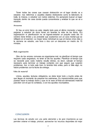 7
Tener todas las cosas que causan distracción en el lugar donde va a
estudiar, nos referimos a aquellos objetos distractores como la televisión, la
bulla, la música, o estudiar con ruidos externos. Es apropiado buscar un lugar
tranquilo dentro de casa donde pueda concentrarse y analizar lo que se va a
estudiar.
Atracones
Si hay un error típico es este: dejarlo todo para el último momento y luego
pegarse a estudiar de doce horas sin levantar la vista de los libros. Sin
organización ni planificación no se logrará estudiar un poquito cada día. El
cerebro tiene límites y es probable que acabemos con un caos mental que se
reflejará en el examen. La mayor tarea individual es que al menos cinco días a
la semana se estudie, una hora o dos con un descanso en medio de 15
minutos.
Mala organización
Otro de los errores comunes es organizarse mal, no planificar el tiempo que
requiere cada asignatura, no tener al día los apuntes. Planificar el tiempo que
se necesité para cada materia resulta idóneo, es decir, calcular el tiempo
necesario para terminar un trabajo contando con que seguro que surgirán
problemas. Así, si todo sale bien, lo tendrás listo antes, pero si falla algo, no
habrá problemas con la fecha de entrega.
Falta de material
Libros, apuntes, lecturas obligatoria, se debe tener todo y mucho antes de
que llegue el momento de preparar los exámenes. Es imprescindible para que
puedas hacer tu trabajo diario y que no te veas al final con demasiado material
para leer con el que no contabas, o con los apuntes incompletos.
CONCLUSION
Las técnicas de estudio son una parte elemental y de gran importancia ya que
permiten ordenar el trabajo, priorizar, aprovechar los recursos disponibles de mejor
 