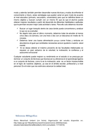8
modo y además también permiten desarrollar nuevas técnicas y modos de enfrentar el
conocimiento a futuro, estas estrategias que pueden variar en gran modo de acuerdo
al nivel educativo (primario, secundario, universitario) pero que en definitiva tienen un
mismo objetivo y buscan cumplir con un mismo fin que es que el alumno pueda
obtener mejores resultados a partir del desarrollo de diferentes habilidades o aptitudes
que le permitan encarar mejor cada actividad o tarea. Para ello solo debemos recordar
 Buscar un lugar tranquilo dentro de casa donde pueda concentrarse y analizar
lo que se va a estudiar.
 No dejarlo todo para el último momento, debemos tratar de estudiar al menos
cinco días a la semana, con una hora o dos con un descanso en medio de 15
minutos.
 Debemos tener una buena alimentación porque comer frutas y verduras en
abundancia al igual que cantidades necesarias azúcar ayudará a nuestra salud
mental.
 Si se desea obtener el máximo provecho de las facultades intelectuales se
requiere un gran esfuerzo de la voluntad, la motivación, la confianza y el
autocontrol emocional
Cualquier estudiante puede mejorar su rendimiento en el estudio si se preocupa por
dominar un conjunto de técnicas que favorezcan su eficiencia en el aprendizaje ligados
a un conjunto de factores, como lo es la motivación, esta es un factor imprescindible
en el logro de nuestros objetivos, ya sea en el ámbito escolar, profesional y a nivel
personal. Es el motor que nos estimula a alcanzar la calidad total.
Referencias Bibliográficas
Gloria Marsellach Umbert (sin fecha). Organización del estudio disponible en:
http://www.ugr.es/~filosofia/recursos/innovacion/convo-2005/tecnicas-
estudio/materiales(GloriaMarsellach).html (consultado: 1/11/2016)
 