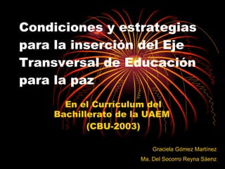Condiciones y estrategias para la inserción del Eje Transversal de Educación para la paz En el Currículum del Bachillerato de la UAEM  (CBU-2003) Graciela Gómez Martínez Ma. Del Socorro Reyna Sáenz 