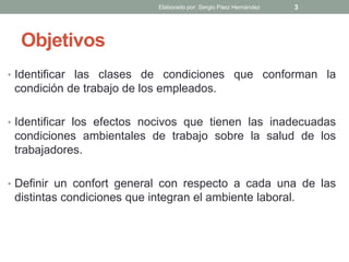 Objetivos
• Identificar las clases de condiciones que conforman la
condición de trabajo de los empleados.
• Identificar los efectos nocivos que tienen las inadecuadas
condiciones ambientales de trabajo sobre la salud de los
trabajadores.
• Definir un confort general con respecto a cada una de las
distintas condiciones que integran el ambiente laboral.
Elaborado por: Sergio Páez Hernández 3
 