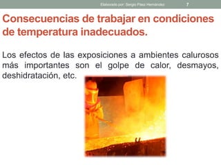 Consecuencias de trabajar en condiciones
de temperatura inadecuados.
Los efectos de las exposiciones a ambientes calurosos
más importantes son el golpe de calor, desmayos,
deshidratación, etc.
Elaborado por: Sergio Páez Hernández 7
 