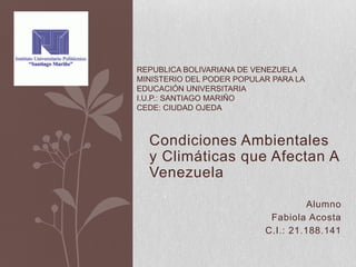 Condiciones Ambientales
y Climáticas que Afectan A
Venezuela
Alumno
Fabiola Acosta
C.I.: 21.188.141
REPUBLICA BOLIVARIANA DE VENEZUELA
MINISTERIO DEL PODER POPULAR PARA LA
EDUCACIÓN UNIVERSITARIA
I.U.P.: SANTIAGO MARIÑO
CEDE: CIUDAD OJEDA
 
