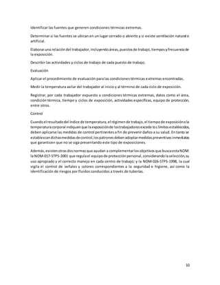 10
Identificar las fuentes que generen condiciones térmicas extremas.
Determinar si las fuentes se ubican en un lugar cerrado o abierto y si existe ventilación natural o
artificial.
Elaboraruna relacióndel trabajador,incluyendoáreas,puestosde trabajo,tiemposyfrecuenciade
la exposición.
Describir las actividades y ciclos de trabajo de cada puesto de trabajo.
Evaluación
Aplicar el procedimiento de evaluación para las condiciones térmicas extremas encontradas.
Medir la temperatura axilar del trabajador al inicio y al término de cada ciclo de exposición.
Registrar, por cada trabajador expuesto a condiciones térmicas extremas, datos como el área,
condición térmica, tiempo y ciclos de exposición, actividades específicas, equipo de protección,
entre otros.
Control
Cuandoel resultadodel índice de temperatura,el régimende trabajo,el tiempode exposiciónola
temperaturacorporal indiquenque laexposiciónde lostrabajadoresexcede loslímitesestablecidos,
deben aplicarse las medidas de control pertinentesa fin de prevenir daños a su salud. En tanto se
establezcandichasmedidasdecontrol,lospatronesdebenadoptarmedidaspreventivasinmediatas
que garanticen que no se siga presentando este tipo de exposiciones.
Además,existenotrasdosnormasque ayudan a complementarlosobjetivosque buscaestaNOM:
la NOM-017-STPS-2001 que regulael equipode protecciónpersonal,considerandolaselección,su
uso apropiado y el correcto manejo en cada centro de trabajo; y la NOM-026-STPS-1998, la cual
vigila el control de señales y colores correspondientes a la seguridad e higiene, así como la
identificación de riesgos por fluidos conducidos a través de tuberías.
 