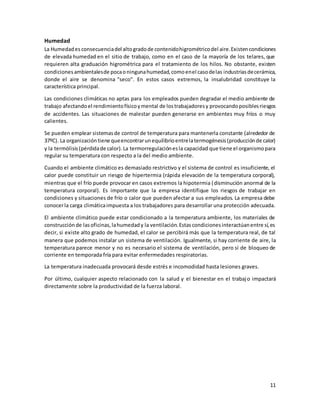 11
Humedad
La Humedades consecuenciadel altogradode contenidohigrométricodel aire.Existencondiciones
de elevada humedad en el sitio de trabajo, como en el caso de la mayoría de los telares, que
requieren alta graduación higrométrica para el tratamiento de los hilos. No obstante, existen
condicionesambientalesde pocaoningunahumedad,comoenel casodelas industrias decerámica,
donde el aire se denomina "seco". En estos casos extremos, la insalubridad constituye la
característica principal.
Las condiciones climáticas no aptas para los empleados pueden degradar el medio ambiente de
trabajo afectandoel rendimientofísicoymental de lostrabajadoresy provocandoposiblesriesgos
de accidentes. Las situaciones de malestar pueden generarse en ambientes muy fríos o muy
calientes.
Se pueden emplear sistemasde control de temperatura para mantenerla constante (alrededor de
37ºC). La organizacióntiene queencontrarunequilibrioentrelatermogénesis(producciónde calor)
y la termólisis(pérdidade calor).La termorregulaciónesla capacidad que tiene el organismopara
regular su temperatura con respecto a la del medio ambiente.
Cuando el ambiente climático es demasiado restrictivo y el sistema de control es insuficiente, el
calor puede constituir un riesgo de hipertermia (rápida elevación de la temperatura corporal),
mientras que el frío puede provocar en casos extremos la hipotermia (disminución anormal de la
temperatura corporal). Es importante que la empresa identifique los riesgos de trabajar en
condiciones y situaciones de frío o calor que pueden afectar a sus empleados. La empresa debe
conocerla carga climáticaimpuesta a los trabajadores para desarrollar una protección adecuada.
El ambiente climático puede estar condicionado a la temperatura ambiente, los materiales de
construcciónde lasoficinas,lahumedady la ventilación.Estascondicionesinteractúanentre sí,es
decir, si existe alto grado de humedad, el calor se percibirá más que la temperatura real, de tal
manera que podemos instalar un sistema de ventilación. Igualmente, si hay corriente de aire, la
temperatura parece menor y no es necesario el sistema de ventilación, pero sí de bloqueo de
corriente en temporada fría para evitar enfermedades respiratorias.
La temperatura inadecuada provocará desde estrés e incomodidad hasta lesiones graves.
Por último, cualquier aspecto relacionado con la salud y el bienestar en el trabajo impactará
directamente sobre la productividad de la fuerza laboral.
 