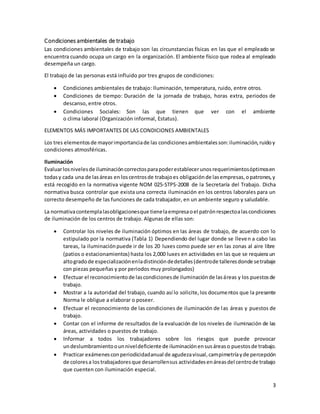 3
Condiciones ambientales de trabajo
Las condiciones ambientales de trabajo son las circunstancias físicas en las que el empleado se
encuentra cuando ocupa un cargo en la organización. El ambiente físico que rodea al empleado
desempeña un cargo.
El trabajo de las personas está influido por tres grupos de condiciones:
 Condiciones ambientales de trabajo: Iluminación, temperatura, ruido, entre otros.
 Condiciones de tiempo: Duración de la jornada de trabajo, horas extra, periodos de
descanso, entre otros.
 Condiciones Sociales: Son las que tienen que ver con el ambiente
o clima laboral (Organización informal, Estatus).
ELEMENTOS MÁS IMPORTANTES DE LAS CONDICIONES AMBIENTALES
Los tres elementosde mayorimportanciade las condicionesambientalesson:iluminación,ruidoy
condiciones atmosféricas.
Iluminación
Evaluarlosnivelesde iluminacióncorrectosparapoderestablecerunosrequerimientosóptimosen
todasy cada una de lasáreas en loscentrosde trabajoes obligaciónde lasempresas,opatrones,y
está recogido en la normativa vigente NOM 025-STPS-2008 de la Secretaría del Trabajo. Dicha
normativa busca controlar que exista una correcta iluminación en los centros laborales para un
correcto desempeño de las funciones de cada trabajador, en un ambiente seguro y saludable.
La normativacontemplalasobligacionesque tienelaempresaoel patrónrespectoalascondiciones
de iluminación de los centros de trabajo. Algunas de ellas son:
 Controlar los niveles de iluminación óptimos en las áreas de trabajo, de acuerdo con lo
estipulado por la normativa (Tabla 1) Dependiendo del lugar donde se lleven a cabo las
tareas, la iluminaciónpuede ir de los 20 luxes como puede ser en las zonas al aire libre
(patios o estacionamientos) hasta los 2,000 luxes en actividades en las que se requiera un
altogradode especializaciónenladistincióndedetalles(dentrode talleresdonde setrabaje
con piezas pequeñas y por periodos muy prolongados)
 Efectuar el reconocimientode lascondicionesde iluminaciónde lasáreas y los puestosde
trabajo.
 Mostrar a la autoridad del trabajo, cuando así lo solicite,los documentos que la presente
Norma le obligue a elaborar o poseer.
 Efectuar el reconocimiento de las condiciones de iluminación de las áreas y puestos de
trabajo.
 Contar con el informe de resultados de la evaluación de los niveles de iluminación de las
áreas, actividades o puestos de trabajo.
 Informar a todos los trabajadores sobre los riesgos que puede provocar
undeslumbramientoounniveldeficiente de iluminaciónensusáreaso puestosde trabajo.
 Practicar exámenesconperiodicidadanual de agudezavisual,campimetríayde percepción
de coloresa lostrabajadoresque desarrollensus actividadesenáreasdel centrode trabajo
que cuenten con iluminación especial.
 