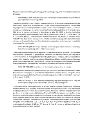 5
Actualmente seencuentranvigenteslassiguientesnormasque regulanlailuminaciónenloscentros
de trabajo.
 NOM058 SCFI1999. Productoseléctricos -balastrosparalámparasde descargaeléctricaen
gas- Especificaciones de Seguridad
Esta Norma Oficial Mexicana establece las especificaciones de seguridad que deben cumplir los
balastos para lámparas de descarga eléctrica en gas, con el propósito de prevenir y eliminar los
riesgosparala inocuidadcorporal de losusuariosyparala conservaciónde susbienes.Lanormaes
aplicable parabalastosque operancontensiónde líneamonofásicaobifásicade circuitoabiertode
2000 Vrcm* o menores, en base a lo descrito en la NOM 001 SEDE. La tensión nominal de
alimentaciónde losbalastrosdebe serunao más de las siguientes: 120 V, 127 V, 220 V, 240 V, 254
V,277 V, 440 V,480 V c.a.,con variacionesmomentáneasde +/- 10%, 60 Hz y en corriente directa
hasta 24 V c.d. Esta Norma aplica para los balastos electrónicos que pueden operar dentro de
intervalo continuo de tensionesde alimentación, siempre que éste contemple una o varias de las
tensiones arriba mencionadas.
 NOM-064-SCFI-2000. Productos eléctricos -luminarias para uso en interiores y exteriores-
Especificaciones de seguridad y métodos de prueba
Esta NOMestablece losrequisitosde seguridadylosmétodosde pruebaaplicablesalosluminarios
para interiores y exteriores. Es aplicable a los luminarios tipo interior y exterior, con lámparas ya
seanfluorescentes,de descargade altaintensidad,de tungsteno-halógeno,ode vaporde sodiode
baja presión. No aplica para luminarios de señalización, exhibidores portátiles, sumergibles, para
aplicaciones terapéuticas, para alumbradode emergencia, para equipos instalados en dispositivos
de alumbrado en c.d menores a 24 V nominales y para áreas clasificadas o peligrosas.
 NOM-025-STPS-2008. Condiciones de Iluminación en los centros de trabajo
Esta Norma Oficial tiene como objetivo principal que loscentros laboralescuenten con los niveles
de iluminación idealespara un correcto desempeño de las funciones de cada trabajador, en un
ambiente seguroysaludable. Suúltimamodificaciónse publicóenel DiarioOficialde laFederación
el 20 de agosto de 2015.
 NOM-017-ENER/SCFI-2008. Eficiencia energética y requisitos de seguridad de lámparas
fluorescentes compactas autobalastradas. Límites y métodos de prueba
La Norma establece los límites mínimos de eficacia para las lámparas fluorescentes compactas
autobalastradas (LFCA), así como las especificaciones de seguridad al usuario y los métodos de
pruebaaplicablesparaverificardichasespecificaciones.Asimismo,establece eltipode información
que debenllevarlosproductosobjetode estaNormaOficialMexicanaque se comercialicendentro
del territoriode losEstadosUnidosMexicanosyde igual forma,atiendelanecesidadde que dichos
productos propicien el uso eficiente y el ahorro de energía. La norma aplica a todas las lámparas
fluorescentes compactas autobalastradas (LFCA) sin envolvente, con envolvente y con reflector
integrado, con base Edison E-12, E-14, E-26, E-27, E-39, E-40 y con base tipo bayoneta B-22, en
tensiones de alimentación de 100 V a 277 V c.a. y 50 Hz o 60 Hz, que se fabriquen,importen o
comercialicen en el territorio nacional.
 