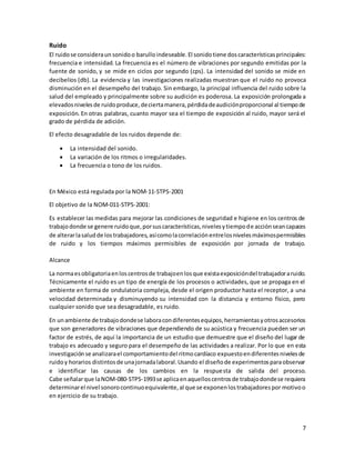 7
Ruido
El ruidose consideraun sonidoo barulloindeseable.El sonidotiene doscaracterísticasprincipales:
frecuencia e intensidad. La frecuencia es el número de vibraciones por segundo emitidas por la
fuente de sonido, y se mide en ciclos por segundo (cps). La intensidad del sonido se mide en
decibelios (db). La evidencia y las investigaciones realizadas muestran que el ruido no provoca
disminución en el desempeño del trabajo. Sin embargo, la principal influencia del ruido sobre la
salud del empleado y principalmente sobre su audición es poderosa. La exposición prolongada a
elevadosnivelesde ruidoproduce,deciertamanera,pérdidadeaudiciónproporcional al tiempode
exposición. En otras palabras, cuanto mayor sea el tiempo de exposición al ruido, mayor será el
grado de pérdida de adición.
El efecto desagradable de los ruidos depende de:
 La intensidad del sonido.
 La variación de los ritmos o irregularidades.
 La frecuencia o tono de los ruidos.
En México está regulada por la NOM-11-STPS-2001
El objetivo de la NOM-011-STPS-2001:
Es establecer las medidas para mejorar las condiciones de seguridad e higiene en los centros de
trabajodonde se genere ruidoque,porsuscaracterísticas,nivelesytiempode acciónseancapaces
de alterarlasaludde lostrabajadores,asícomolacorrelaciónentrelosnivelesmáximospermisibles
de ruido y los tiempos máximos permisibles de exposición por jornada de trabajo.
Alcance
La normaesobligatoriaenloscentrosde trabajoenlosque existaexposicióndel trabajadoraruido.
Técnicamente el ruido es un tipo de energía de los procesos o actividades, que se propaga en el
ambiente en forma de ondulatoria compleja, desde el origen productor hasta el receptor, a una
velocidad determinada y disminuyendo su intensidad con la distancia y entorno físico, pero
cualquier sonido que sea desagradable, es ruido.
En unambiente de trabajodondese laboracondiferentesequipos,herramientasyotrosaccesorios
que son generadores de vibraciones que dependiendo de su acústica y frecuencia pueden ser un
factor de estrés, de aquí la importancia de un estudio que demuestre que el diseño del lugar de
trabajo es adecuado y seguro para el desempeño de las actividades a realizar. Por lo que en esta
investigaciónse analizarael comportamientodel ritmocardíaco expuestoendiferentesnivelesde
ruidoy horarios distintosde unajornadalaboral.Usando el diseñode experimentosparaobservar
e identificar las causas de los cambios en la respuesta de salida del proceso.
Cabe señalarque laNOM-080-STPS-1993se aplicaenaquelloscentrosde trabajodondese requiera
determinarel nivel sonorocontinuoequivalente,al que se exponenlostrabajadorespor motivoo
en ejercicio de su trabajo.
 