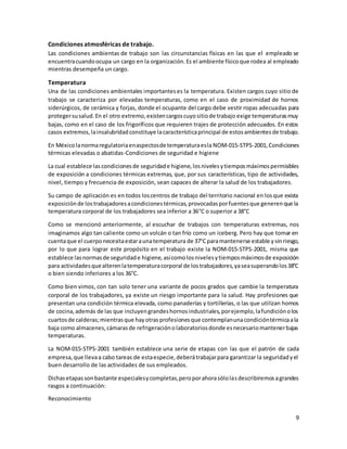 9
Condiciones atmosféricas de trabajo.
Las condiciones ambientas de trabajo son las circunstancias físicas en las que el empleado se
encuentracuandoocupa un cargo en la organización.Es el ambiente físicoque rodea al empleado
mientras desempeña un cargo.
Temperatura
Una de las condiciones ambientales importanteses la temperatura. Existen cargos cuyo sitio de
trabajo se caracteriza por elevadas temperaturas, como en el caso de proximidad de hornos
siderúrgicos, de cerámica y forjas, donde el ocupante del cargo debe vestir ropas adecuadas para
protegersusalud.En el otro extremo,existencargoscuyositiode trabajo exige temperaturasmuy
bajas, como en el caso de los frigoríficos que requieren trajes de protección adecuados. En estos
casos extremos,lainsalubridadconstituye lacaracterísticaprincipal de estosambientesde trabajo.
En Méxicolanormaregulatoriaenaspectosde temperaturaesla NOM-015-STPS-2001,Condiciones
térmicas elevadas o abatidas-Condiciones de seguridad e higiene
La cual establece lascondicionesde seguridade higiene,losnivelesytiemposmáximospermisibles
de exposición a condiciones térmicas extremas, que, por sus características, tipo de actividades,
nivel, tiempo y frecuencia de exposición, sean capaces de alterar la salud de los trabajadores.
Su campo de aplicación es en todos loscentros de trabajo del territorio nacional en losque exista
exposiciónde lostrabajadoresacondicionestérmicas,provocadasporfuentesque generenque la
temperatura corporal de los trabajadores sea inferior a 36°C o superior a 38°C
Como se mencionó anteriormente, al escuchar de trabajos con temperaturas extremas, nos
imaginamos algo tan caliente como un volcán o tan frío como un iceberg. Pero hay que tomar en
cuentaque el cuerponecesitaestaraunatemperatura de 37°Cparamantenerse estable ysinriesgo,
por lo que para lograr este propósito en el trabajo existe la NOM-015-STPS-2001, misma que
establece lasnormasde seguridade higiene, asícomolosnivelesytiemposmáximosde exposición
para actividadesquealterenlatemperaturacorporal de lostrabajadores,yaseasuperandolos38°C
o bien siendo inferiores a los 36°C.
Como bien vimos, con tan solo tener una variante de pocos grados que cambie la temperatura
corporal de los trabajadores, ya existe un riesgo importante para la salud. Hay profesiones que
presentan una condición térmica elevada, como panaderías y tortillerías, o las que utilizan hornos
de cocina,además de las que incluyengrandeshornosindustriales,porejemplo,lafundiciónolos
cuartosde calderas;mientrasque hayotrasprofesionesque contemplanunacondicióntérmicaala
baja como almacenes,cámarasde refrigeraciónolaboratoriosdonde esnecesariomantenerbajas
temperaturas.
La NOM-015-STPS-2001 también establece una serie de etapas con las que el patrón de cada
empresa,que llevaa cabo tareas de estaespecie,deberátrabajarpara garantizar la seguridadyel
buen desarrollo de las actividades de sus empleados.
Dichasetapassonbastante especialesycompletas,peroporahorasólolasdescribiremosagrandes
rasgos a continuación:
Reconocimiento
 