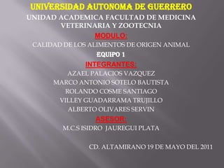 UNIVERSIDAD AUTONOMA DE GUERRERO UNIDAD ACADEMICA FACULTAD DE MEDICINA VETERINARIA Y ZOOTECNIA MODULO: CALIDAD DE LOS ALIMENTOS DE ORIGEN ANIMAL EQUIPO 1 INTEGRANTES: AZAEL PALACIOS VAZQUEZ MARCO ANTONIO SOTELO BAUTISTA ROLANDO COSME SANTIAGO VILLEY GUADARRAMA TRUJILLO ALBERTO OLIVARES SERVIN ASESOR: M.C.S ISIDRO  JAUREGUI PLATA   CD. ALTAMIRANO 19 DE MAYO DEL 2011 