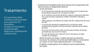 Tratamiento
• Tratamiento Ortopédico (No Quirúrgico): Es el tratamiento de
elección para un diagnóstico precoz.
• Arnés de Pavlik:
• Es el tratamiento estándar de primera línea para la mayoría de
los pacientes menores de 10 meses en Chile.
• Es un sistema funcional y dinámico, seguro y altamente efectivo,
con tasas de éxito superiores al 90% si está bien indicado y
usado.
• Debe asegurar una flexión de cadera de 90° y abducción de entre
45°-60°.
• La corrección gradual y progresiva es crucial para evitar
complicaciones graves como la necrosis avascular de la cabeza
femoral.
• El uso es 24 horas al día, solo se retira para el baño. El tiempo
promedio de uso es de 4-6 meses.
• En caso de fracaso (no reducción tras 6 semanas), se debe
cambiar la estrategia.
• Botas de yeso con yugo / Calzón de yeso en posición
humana: Se utilizan si el arnés de Pavlik falla o si el lactante
es mayor y no lo tolera (generalmente >7-8 meses).
• El doble o triple pañal no es efectivo como tratamiento
principal.
El tratamiento debe
iniciarse lo antes posible
para optimizar los
resultados.
Se basa en tres pilares
fundamentales:
Reducción, Estabilización
y Maduración.
 