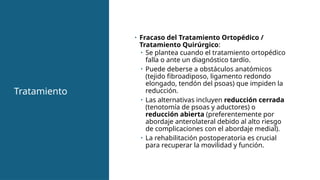 Tratamiento
• Fracaso del Tratamiento Ortopédico /
Tratamiento Quirúrgico:
• Se plantea cuando el tratamiento ortopédico
falla o ante un diagnóstico tardío.
• Puede deberse a obstáculos anatómicos
(tejido fibroadiposo, ligamento redondo
elongado, tendón del psoas) que impiden la
reducción.
• Las alternativas incluyen reducción cerrada
(tenotomía de psoas y aductores) o
reducción abierta (preferentemente por
abordaje anterolateral debido al alto riesgo
de complicaciones con el abordaje medial).
• La rehabilitación postoperatoria es crucial
para recuperar la movilidad y función.
 
