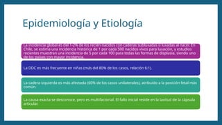 Epidemiología y Etiología
La incidencia global es del 1-2% de los recién nacidos con caderas subluxadas o luxadas al nacer. En
Chile, se estima una incidencia histórica de 1 por cada 500 nacidos vivos para luxación, y estudios
recientes muestran una incidencia de 5 por cada 100 para todas las formas de displasia, siendo uno
de los países con mayor incidencia.
La DDC es más frecuente en niñas (más del 80% de los casos, relación 6:1).
La cadera izquierda es más afectada (60% de los casos unilaterales), atribuido a la posición fetal más
común.
La causa exacta se desconoce, pero es multifactorial. El fallo inicial reside en la laxitud de la cápsula
articular.
 