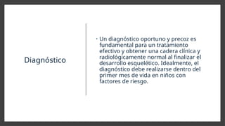 Diagnóstico
• Un diagnóstico oportuno y precoz es
fundamental para un tratamiento
efectivo y obtener una cadera clínica y
radiológicamente normal al finalizar el
desarrollo esquelético. Idealmente, el
diagnóstico debe realizarse dentro del
primer mes de vida en niños con
factores de riesgo.
 