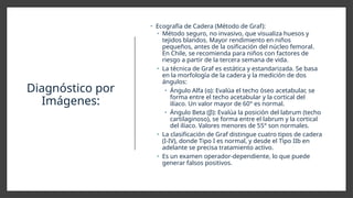 Diagnóstico por
Imágenes:
• Ecografía de Cadera (Método de Graf):
• Método seguro, no invasivo, que visualiza huesos y
tejidos blandos. Mayor rendimiento en niños
pequeños, antes de la osificación del núcleo femoral.
En Chile, se recomienda para niños con factores de
riesgo a partir de la tercera semana de vida.
• La técnica de Graf es estática y estandarizada. Se basa
en la morfología de la cadera y la medición de dos
ángulos:
• Ángulo Alfa (α): Evalúa el techo óseo acetabular, se
forma entre el techo acetabular y la cortical del
ilíaco. Un valor mayor de 60° es normal.
• Ángulo Beta (β): Evalúa la posición del labrum (techo
cartilaginoso), se forma entre el labrum y la cortical
del ilíaco. Valores menores de 55° son normales.
• La clasificación de Graf distingue cuatro tipos de cadera
(I-IV), donde Tipo I es normal, y desde el Tipo IIb en
adelante se precisa tratamiento activo.
• Es un examen operador-dependiente, lo que puede
generar falsos positivos.
 
