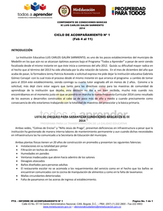 COMPONENTE DE CONDICIONES BÁSICAS
IE LUIS CARLOS GALÁN SARMIENTO
2014
PTA – INFORME DE ACOMPAÑAMIENTO Nº 1 Página No. 1 de 1
Calle 43 No. 57-14 Centro Administrativo Nacional, CAN, Bogotá, D.C. – PBX: (057) (1) 222 2800 - Fax 222 4953
www.mineducacion.gov.co – atencionalciudadano@mineducacion.gov.co
CICLO DE ACOMPAÑAMIENTO Nº 1
(Feb 4 al 11)
INTRODUCCIÓN
La Institución Educativa LUIS CARLOS GALÁN SARMIENTO, es uno de los pocos establecimientos del municipio de
Medellín en los que aún no se alcanzan óptimos avances bajo el Programa “Todos a Aprender” a pesar de venir siendo
focalizada desde el mismo instante en que éste inicia a comienzos del año 2012. Quizás su dificultad mayor radica en
el hecho que al término del 2013 ha sido afectada por la alta rotación de tutores. En el mes de diciembre del año que
acaba de pasar, la formadora Jenny Patricia Acevedo a solicitud expresa me pide dejar la institución educativa Gabriela
Gómez Carvajal -con la cual traía el proceso desde el mismo instante en que arranca el programa- a cambio de tomar
para el 2014 este establecimiento, siendo conmigo su cuarto tutor asignado allí en menos de 2 años. Convine a la
solicitud, más dejé claro estar seguro que tanto para las directivas como para las maestras de comunidad de
aprendizaje de la institución que dejaba, esta decisión no iba a ser bien recibida, mucho más cuando nos
encontrábamos en el momento justo en que se pondría en marcha la nueva Propuesta Curricular 2014 como resultado
de los avances y desarrollos construidos al cabo ya de poco más de año y medio y cuando precisamente como
consecuencia de ello estaríamos trabajando con la totalidad de maestros del preescolar y la básica primaria.
LISTA DE CHEQUEO PARA GARANTIZAR CONDICIONES BÁSICAS EN EL EE
2014
Ambas sedes, “Colinas de Enciso” y “Niño Jesús de Praga”, presentan deficiencias en infraestructura a pesar que la
institución ha gestionado de manera interna labores de mantenimiento permanente y aun cuando dichas necesidades
en infraestructura las ha comunicado a la Secretaría de Educación del municipio.
Ambas plantas físicas tienen un 20 años de construcción en promedio y presentan las siguientes falencias:
 Instalaciones en su totalidad por pintar
 Filtración en techos de salones
 Humedades en paredes
 Ventanas inadecuadas que abren hacia adentro de los salones
 Desagües atascados
 Baños diseñados para personas adultas
 El restaurante escolar no se acomoda a los requerimientos del servicio como en el hecho que los baños se
encuentran comunicados con la cocina de manipulación de alimentos y como en la falta de lavamanos
 Mallas circundantes deterioradas
 Falta de pasamanos en las aceras de ingreso al establecimiento.
 