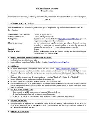 REGLAMENTO DE LA ACTIVIDAD
·Encuentra el Par·
Este reglamento tiene como finalidad regular la actividad promocional “Encuentra el Par” que realiza la empresa
CONECEL
I. DESCRIPCIÓN DE LA ACTIVIDAD.-
“Encuentra del Par” es una actividad promocional que va dirigida a los seguidores de la cuenta de Twitter de
Claro Ecuador.
Fecha de Inicio de la Actividad: Lunes 5 de Agosto de 2013
Fecha de Terminación: Viernes 9 de Agosto de 2013
Participantes: Seguidores de la cuenta de Twitter https://twitter.com/ClaroEcua que sean
mayores de edad y que residan en Ecuador.
Selección Merecedor: Los merecedores serán aquellas personas que adivinen la opción correcta
entre las tres opciones presentadas en cada arte, se obtendrá una base de
datos de los que acertaron y se escogerá dos ganadores por día.
Territorio: Ecuador.
Regalos en total: Será un total de diez merecedores (dos por día) y el premio será un Paquete
de cartas pares “Mi selección Claro”.
II. REQUISITOS PREVIOS PARA PARTICIPAR EN LA ACTIVIDAD.-
 Ser Ecuatoriano o residente en el país.
 Ser seguidor de la cuenta de Twitter de Claro Ecuador: https://twitter.com/ClaroEcua
III. MECÁNICA.-
 El usuario deberá seguir a la cuenta de Twitter de Claro Ecuador ( https://twitter.com/ClaroEcua ).
 Cada día se publicará un arte que contiene cuatro tarjetas, una descubierta y tres viradas. EL objetivo es que
el usuario adivine en cuál de las tres tarjetas que no se encuentran descubiertas, está el par de la que sí lo
está.
 El usuario deberá escoger una de las tres opciones y tweetear “Opción A”, “Opción B” u “Opción C”.
 Los participantes quedan alojados en una base de datos por día.
 El concurso finalizará el viernes 9 de Agosto de 2013 en horas de la tarde.
 Los ganadores serán aquellos participantes que adivinen correctamente la opción en la que se encuentra el
par de la tarjeta descubierta, de ser más de dos personas que hayan adivinado, se pasará a hacer un sorteo
entre los finalistas.
IV. RELACIÓN DE LOS REGALOS.
 Se entregarán diez (10) paquetes de cartas pares Mi Selección Claro.
 En total serán diez (10) ganadores durante todo el concurso.
 CLARO ECUADOR no asumirán ningún gasto diferente al mencionado en este documento.
V. ENTREGA DEL REGALO.
 Los merecedores se publicarán en la cuenta de Twitter de Claro Ecuador al final de cada día de la promoción.
Éstos serán contactados por la compañía CONECEL y deberán enviar sus datos personales, para indicarles el
proceso de entrega de los premios.
VI. CONDICIONES ESPECIALES
 
