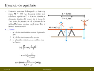 Ejercicio de equilibrio 
• Una tabla uniforme de longitud L = 6,00 m y 
masa M = 90,0 kg descansa sobre dos 
caballetes separados D = 1,50 m, situados a 
distancias iguales del centro de la tabla. Si 
Tito trata de pararse en el extremo de la 
tabla, ¿Qué masa máxima puede tener Tito si 
la tabla no se mueve? 
• Solución 
1. Se calculan las distancias relativas al punto de 
giro. 
2. Se calculan los torques de las fuerzas. 
3. Se aplican las condiciones de equilibrio para 
las fuerzas. 
Mg D = mg L - D 
2 2 
m Mg D 
L D 
= 
- 
90,0 1,5 30 
m = = kg 
- 
6,0 1,5 
03/10/14 Yuri Milachay 6 
 