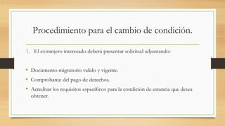 Procedimiento para el cambio de condición.
1. El extranjero interesado deberá presentar solicitud adjuntando:
• Documento migratorio valido y vigente.
• Comprobante del pago de derechos.
• Acreditar los requisitos específicos para la condición de estancia que desea
obtener.
 