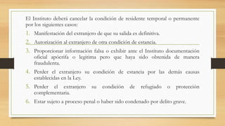El Instituto deberá cancelar la condición de residente temporal o permanente
por los siguientes casos:
1. Manifestación del extranjero de que su salida es definitiva.
2. Autorización al extranjero de otra condición de estancia.
3. Proporcionar información falsa o exhibir ante el Instituto documentación
oficial apócrifa o legitima pero que haya sido obtenida de manera
fraudulenta.
4. Perder el extranjero su condición de estancia por las demás causas
establecidas en la Ley.
5. Perder el extranjero su condición de refugiado o protección
complementaria.
6. Estar sujeto a proceso penal o haber sido condenado por delito grave.
 