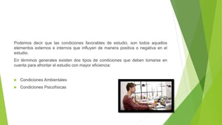 Podemos decir que las condiciones favorables de estudio, son todos aquellos
elementos externos e internos que influyen de manera positiva o negativa en el
estudio.
En términos generales existen dos tipos de condiciones que deben tomarse en
cuenta para afrontar el estudio con mayor eficiencia:
Condiciones Ambientales
Condiciones Psicofísicas