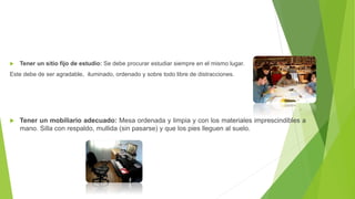  Tener un sitio fijo de estudio: Se debe procurar estudiar siempre en el mismo lugar.
Este debe de ser agradable, iluminado, ordenado y sobre todo libre de distracciones.
Tener un mobiliario adecuado: Mesa ordenada y limpia y con los materiales imprescindibles a
mano. Silla con respaldo, mullida (sin pasarse) y que los pies lleguen al suelo.