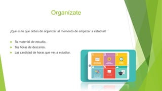 Organízate
¿Qué es lo que debes de organizar al momento de empezar a estudiar?
Tu material de estudio.
Tus horas de descanso.
Las cantidad de horas que vas a estudiar.