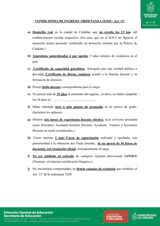 CONDICIONES DE INGRESO ORDENANZA 10.010 - Art. 11°
a) Domicilio real en la ciudad de Córdoba, que no exceda los 15 km. del
establecimiento escolar respectivo. (En caso, que en el D.N.I. no figurase el
domicilio actual presentar certificado de domicilio emitido por la Policía de
Córdoba.)
b) Argentinos naturalizados ó por opción, 5 años mínimo de residencia en el
país.
c) Certificado de capacidad psicofísica (otorgado por una entidad pública o
privada). Certificado de Buena conducta acorde a la función docente y la
formación de alumnos.
d) Poseer título docente correspondiente para el cargo.
e) No poseer más de 35 años al momento del ingreso., es decir, no haber cumplido
los 36 años al………………................................
f) Haber obtenido siete ó más puntos de promedio en la carrera de grado.
(Incluidos los aplazos).
g) Mínimo seis meses de experiencia docente efectiva. (Los servicios prestados
como Preceptor, Ayudante/Auxiliar Docente, Ayudante Técnico y Secretario
Docente no serán considerados.)
h) Como mínimo 1 (un) Curso de capacitación realizado y aprobado, con
posterioridad a la obtención del Título docente, de no menos de 36 horas de
duración, con resolución oficial, correspondiente al cargo.
i) No ser jubilado ni retirado de cualquier régimen provisional. (ANSES)
(Tramitar vía Internet certificación Negativa.)
j) No encontrarse comprendidos en demás causales de exclusión que establece el
Art. 13° de la ordenanza 7244.
 