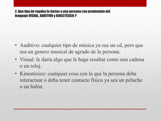 2. Que tipo de regalos le darías a una persona con predominio del
lenguaje VISUAL, AUDITIVO y KINESTÉSICO ?




• Auditivo: cualquier tipo de música ya sea un cd, pero que
  sea un genero musical de agrado de la persona.
• Visual: le daría algo que le haga resaltar como una cadena
  o un reloj.
• Kinestésico: cualquier cosa con la que la persona deba
  interactuar o deba tener contacto físico ya sea un peluche
  o un balón.
 