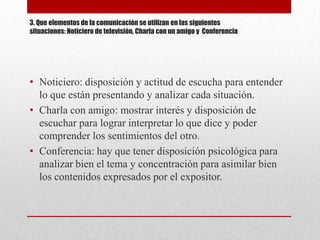 3. Que elementos de la comunicación se utilizan en las siguientes
situaciones: Noticiero de televisión, Charla con un amigo y Conferencia




• Noticiero: disposición y actitud de escucha para entender
  lo que están presentando y analizar cada situación.
• Charla con amigo: mostrar interés y disposición de
  escuchar para lograr interpretar lo que dice y poder
  comprender los sentimientos del otro.
• Conferencia: hay que tener disposición psicológica para
  analizar bien el tema y concentración para asimilar bien
  los contenidos expresados por el expositor.
 