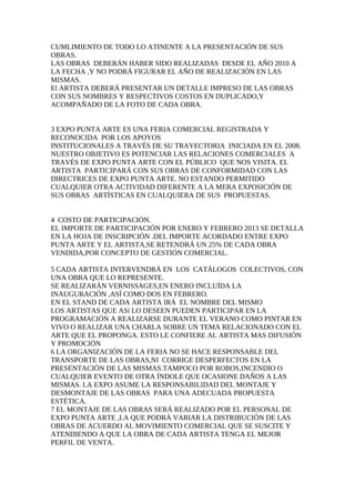 CUMLIMIENTO DE TODO LO ATINENTE A LA PRESENTACIÓN DE SUS
OBRAS.
LAS OBRAS DEBERÁN HABER SIDO REALIZADAS DESDE EL AÑO 2010 A
LA FECHA ,Y NO PODRÁ FIGURAR EL AÑO DE REALIZACIÓN EN LAS
MISMAS.
El ARTISTA DEBERÁ PRESENTAR UN DETALLE IMPRESO DE LAS OBRAS
CON SUS NOMBRES Y RESPECTIVOS COSTOS EN DUPLICADO,Y
ACOMPAÑADO DE LA FOTO DE CADA OBRA.
3 EXPO PUNTA ARTE ES UNA FERIA COMERCIAL REGISTRADA Y
RECONOCIDA POR LOS APOYOS
INSTITUCIONALES A TRAVÉS DE SU TRAYECTORIA INICIADA EN EL 2008.
NUESTRO OBJETIVO ES POTENCIAR LAS RELACIONES COMERCIALES A
TRAVÉS DE EXPO PUNTA ARTE CON EL PÚBLICO QUE NOS VISITA. EL
ARTISTA PARTICIPARÁ CON SUS OBRAS DE CONFORMIDAD CON LAS
DIRECTRICES DE EXPO PUNTA ARTE. NO ESTANDO PERMITIDO
CUALQUIER OTRA ACTIVIDAD DIFERENTE A LA MERA EXPOSICIÓN DE
SUS OBRAS ARTÍSTICAS EN CUALQUIERA DE SUS PROPUESTAS.
4 COSTO DE PARTICIPACIÓN.
EL IMPORTE DE PARTICIPACIÓN POR ENERO Y FEBRERO 2013 SE DETALLA
EN LA HOJA DE INSCRIPCIÓN .DEL IMPORTE ACORDADO ENTRE EXPO
PUNTA ARTE Y EL ARTISTA,SE RETENDRÁ UN 25% DE CADA OBRA
VENDIDA,POR CONCEPTO DE GESTIÓN COMERCIAL.
5 CADA ARTISTA INTERVENDRÁ EN LOS CATÁLOGOS COLECTIVOS, CON
UNA OBRA QUE LO REPRESENTE.
SE REALIZARÁN VERNISSAGES,EN ENERO INCLUÍDA LA
INAUGURACIÓN ,ASÍ COMO DOS EN FEBRERO.
EN EL STAND DE CADA ARTISTA IRÁ EL NOMBRE DEL MISMO
LOS ARTISTAS QUE ASí LO DESEEN PUEDEN PARTICIPAR EN LA
PROGRAMACIÓN A REALIZARSE DURANTE EL VERANO COMO PINTAR EN
VIVO O REALIZAR UNA CHARLA SOBRE UN TEMA RELACIONADO CON EL
ARTE QUE EL PROPONGA. ESTO LE CONFIERE AL ARTISTA MAS DIFUSIÓN
Y PROMOCIÓN
6 LA ORGANIZACIÓN DE LA FERIA NO SE HACE RESPONSABLE DEL
TRANSPORTE DE LAS OBRAS,NI CORRIGE DESPERFECTOS EN LA
PRESENTACIÓN DE LAS MISMAS.TAMPOCO POR ROBOS,INCENDIO O
CUALQUIER EVENTO DE OTRA ÍNDOLE QUE OCASIONE DAÑOS A LAS
MISMAS. LA EXPO ASUME LA RESPONSABILIDAD DEL MONTAJE Y
DESMONTAJE DE LAS OBRAS PARA UNA ADECUADA PROPUESTA
ESTÉTICA.
7 EL MONTAJE DE LAS OBRAS SERÁ REALIZADO POR EL PERSONAL DE
EXPO PUNTA ARTE ,LA QUE PODRÁ VARIAR LA DISTRIBUCIÓN DE LAS
OBRAS DE ACUERDO AL MOVIMIENTO COMERCIAL QUE SE SUSCITE Y
ATENDIENDO A QUE LA OBRA DE CADA ARTISTA TENGA EL MEJOR
PERFIL DE VENTA.
 