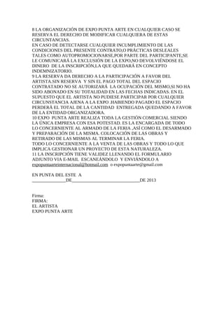 8 LA ORGANIZACIÓN DE EXPO PUNTA ARTE EN CUALQUIER CASO SE
RESERVA EL DERECHO DE MODIFICAR CUALQUIERA DE ESTAS
CIRCUNTANCIAS.
EN CASO DE DETECTARSE CUALQUIER INCUMPLIMIENTO DE LAS
CONDICIONES DEL PRESENTE CONTRATO,O PRÁCTICAS DESLEALES
TALES COMO AUTOPROMOCIONARSE,POR PARTE DEL PARTICIPANTE,SE
LE COMUNICARÁ LA EXCLUSIÓN DE LA EXPO,NO DEVOLVIÉNDOSE EL
DINERO DE LA INSCRIPCIÓN,LA QUE QUEDARÁ EN CONCEPTO
INDEMNIZATORIO.
9 LA RESERVA DA DERECHO A LA PARTICIPACIÓN A FAVOR DEL
ARTISTA.SIN RESERVA Y SIN EL PAGO TOTAL DEL ESPACIO
CONTRATADO NO SE AUTORIZARÁ LA OCUPACIÓN DEL MISMO,SI NO HA
SIDO ABONADO EN SU TOTALIDAD EN LAS FECHAS INDICADAS. EN EL
SUPUESTO QUE EL ARTISTA NO PUDIESE PARTICIPAR POR CUALQUIER
CIRCUNSTANCIA AJENA A LA EXPO .HABIENDO PAGADO EL ESPACIO
PERDERÁ EL TOTAL DE LA CANTIDAD ENTREGADA QUEDANDO A FAVOR
DE LA ENTIDAD ORGANIZADORA.
10 EXPO PUNTA ARTE REALIZA TODA LA GESTIÓN COMERCIAL SIENDO
LA ÚNICA EMPRESA CON ESA POTESTAD. ES LA ENCARGADA DE TODO
LO CONCERNIENTE AL ARMADO DE LA FERIA ,ASÍ COMO EL DESARMADO
Y PREPARACIÓN DE LA MISMA. COLOCACIÓN DE LAS OBRAS Y
RETIRADO DE LAS MISMAS AL TERMINAR LA FERIA.
TODO LO CONCERNIENTE A LA VENTA DE LAS OBRAS Y TODO LO QUE
IMPLICA GESTIONAR UN PROYECTO DE ESTA NATURALEZA.
11 LA INSCRIPCIÓN TIENE VALIDEZ LLENANDO EL FORMULARIO
ADJUNTO VIA E-MAIL ESCANEÁNDOLO Y ENVIÁNDOLO A
expopuntaarteinternacional@hotmail.com o expopuntaarte@gmail.com
EN PUNTA DEL ESTE A
_______________DE______________________________DE 2013
Firma:
FIRMA:
EL ARTISTA
EXPO PUNTA ARTE
 