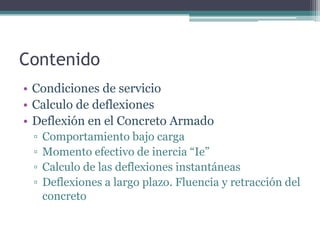 Contenido
• Condiciones de servicio
• Calculo de deflexiones
• Deflexión en el Concreto Armado
▫
▫
▫
▫

Comportamiento bajo carga
Momento efectivo de inercia “Ie”
Calculo de las deflexiones instantáneas
Deflexiones a largo plazo. Fluencia y retracción del
concreto

 
