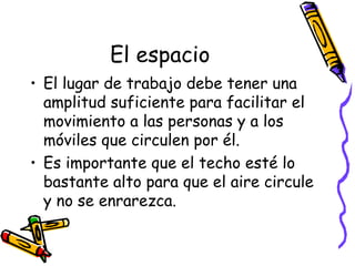El espacio El lugar de trabajo debe tener una amplitud suficiente para facilitar el movimiento a las personas y a los móviles que circulen por él. Es importante que el techo esté lo bastante alto para que el aire circule y no se enrarezca. 