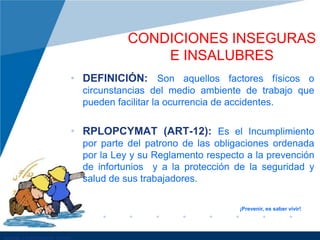 • DEFINICIÓN: Son aquellos factores físicos o
circunstancias del medio ambiente de trabajo que
pueden facilitar la ocurrencia de accidentes.
• RPLOPCYMAT (ART-12): Es el Incumplimiento
por parte del patrono de las obligaciones ordenada
por la Ley y su Reglamento respecto a la prevención
de infortunios y a la protección de la seguridad y
salud de sus trabajadores.
CONDICIONES INSEGURAS
E INSALUBRES
¡Prevenir, es saber vivir!
 