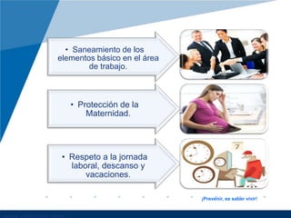 • Saneamiento de los
elementos básico en el área
de trabajo.
• Protección de la
Maternidad.
• Respeto a la jornada
laboral, descanso y
vacaciones.
¡Prevenir, es saber vivir!
 