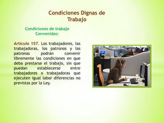 Condiciones Dignas de
Trabajo
Condiciones de trabajo
Convenidas:
Artículo 157. Los trabajadores, las
trabajadoras, los patronos y las
patronas podrán convenir
libremente las condiciones en que
deba prestarse el trabajo, sin que
puedan establecerse entre
trabajadores o trabajadoras que
ejecuten igual labor diferencias no
previstas por la Ley.
 
