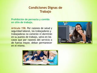 Condiciones Dignas de
Trabajo
Prohibición de pernocta y comida
en sitio de trabajo.
Artículo 158. Por razones de salud y
seguridad laboral, los trabajadores y
trabajadoras no comerán ni dormirán
en su puesto de trabajo, salvo en los
casos que por razones del servicio o
de fuerza mayor, deban permanecer
en el mismo.
 