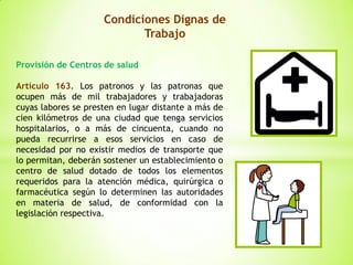 Condiciones Dignas de
Trabajo
Provisión de Centros de salud
Artículo 163. Los patronos y las patronas que
ocupen más de mil trabajadores y trabajadoras
cuyas labores se presten en lugar distante a más de
cien kilómetros de una ciudad que tenga servicios
hospitalarios, o a más de cincuenta, cuando no
pueda recurrirse a esos servicios en caso de
necesidad por no existir medios de transporte que
lo permitan, deberán sostener un establecimiento o
centro de salud dotado de todos los elementos
requeridos para la atención médica, quirúrgica o
farmacéutica según lo determinen las autoridades
en materia de salud, de conformidad con la
legislación respectiva.
 