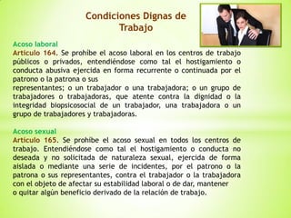 Condiciones Dignas de
Trabajo
Acoso laboral
Artículo 164. Se prohíbe el acoso laboral en los centros de trabajo
públicos o privados, entendiéndose como tal el hostigamiento o
conducta abusiva ejercida en forma recurrente o continuada por el
patrono o la patrona o sus
representantes; o un trabajador o una trabajadora; o un grupo de
trabajadores o trabajadoras, que atente contra la dignidad o la
integridad biopsicosocial de un trabajador, una trabajadora o un
grupo de trabajadores y trabajadoras.
Acoso sexual
Artículo 165. Se prohíbe el acoso sexual en todos los centros de
trabajo. Entendiéndose como tal el hostigamiento o conducta no
deseada y no solicitada de naturaleza sexual, ejercida de forma
aislada o mediante una serie de incidentes, por el patrono o la
patrona o sus representantes, contra el trabajador o la trabajadora
con el objeto de afectar su estabilidad laboral o de dar, mantener
o quitar algún beneficio derivado de la relación de trabajo.
 