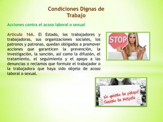 Condiciones Dignas de
Trabajo
Acciones contra el acoso laboral o sexual
Artículo 166. El Estado, los trabajadores y
trabajadoras, sus organizaciones sociales, los
patronos y patronas, quedan obligados a promover
acciones que garanticen la prevención, la
investigación, la sanción, así como la difusión, el
tratamiento, el seguimiento y el apoyo a las
denuncias o reclamos que formule el trabajador o
la trabajadora que haya sido objeto de acoso
laboral o sexual.
 