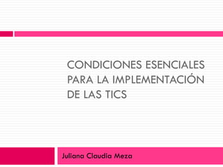 CONDICIONES ESENCIALES PARA LA IMPLEMENTACIÓN DE LAS TICS Juliana Claudia Meza 