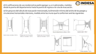 d) En edificaciones de uso residencial se podrá agregar 11.0 m adicionales, medidos
desde la puerta del departamento hasta la puerta de ingreso a la ruta de evacuación.
25
e) Sin perjuicio del cálculo de evacuación mencionado, la dimensión mínima del ancho de los pasajes y
circulaciones horizontales interiores, medido entre los muros que lo conforman será las siguientes:
 