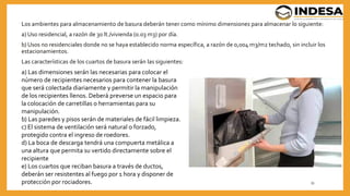 Los ambientes para almacenamiento de basura deberán tener como mínimo dimensiones para almacenar lo siguiente:
a) Uso residencial, a razón de 30 lt./vivienda (0.03 m3) por día.
b) Usos no residenciales donde no se haya establecido norma específica, a razón de 0,004 m3/m2 techado, sin incluir los
estacionamientos.
Las características de los cuartos de basura serán las siguientes:
33
a) Las dimensiones serán las necesarias para colocar el
número de recipientes necesarios para contener la basura
que será colectada diariamente y permitir la manipulación
de los recipientes llenos. Deberá preverse un espacio para
la colocación de carretillas o herramientas para su
manipulación.
b) Las paredes y pisos serán de materiales de fácil limpieza.
c) El sistema de ventilación será natural o forzado,
protegido contra el ingreso de roedores.
d) La boca de descarga tendrá una compuerta metálica a
una altura que permita su vertido directamente sobre el
recipiente
e) Los cuartos que reciban basura a través de ductos,
deberán ser resistentes al fuego por 1 hora y disponer de
protección por rociadores.
 