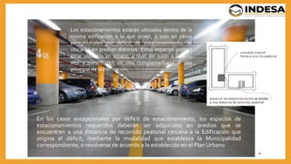 En los casos excepcionales por déficit de estacionamiento, los espacios de
estacionamientos requeridos deberán ser adquiridos en predios que se
encuentren a una distancia de recorrido peatonal cercana a la Edificación que
origina el déficit, mediante la modalidad que establezca la Municipalidad
correspondiente, o resolverse de acuerdo a lo establecido en el Plan Urbano.
44
Los estacionamientos estarán ubicados dentro de la
misma edificación a la que sirven, y solo en casos
excepcionales por déficit de estacionamiento, se
ubicarán en predios distintos. Estos espacios podrán
estar ubicados en sótano, a nivel del suelo o en piso
alto y constituyen un uso complementario al uso
principal de la edificación.
 