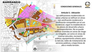 Artículo 5.- Ubicación
Las edificaciones residenciales en
zonas urbanas se edifican en áreas
con zonificación residencial o
zonificación compatible con el uso
residencial, según lo establecido en
los planes de desarrollo urbano
correspondientes. No se puede
edificar viviendas en zonas de riesgo
no mitigable, así como en áreas de
reserva naturales, recreación
pública, equipamiento urbano, para
la red vial, redes de instalaciones de
servicios públicos, o bajo líneas de
alta o media tensión.
CONDICIONES GENERALES
 