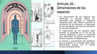 Artículo 10.-
Dimensiones de los
espacios
• Las dimensiones de los espacios que
conforman la vivienda deben ser
suficientes para albergar el mobiliario
requerido para cada función, permitir la
circulación de las personas, el desarrollo
de sus actividades, así como la evacuación
en caso de emergencia
• La organización de los espacios debe
permitir la privacidad en el uso de los
servicios higiénicos y tener la capacidad
para desarrollar las demás funciones de
manera conjunta o independiente.
• El número y características del mobiliario
que se propone en el diseño debe tener
dimensiones acordes con el cuerpo
humano (antropometría)
 